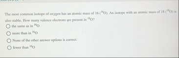The most coenmon isotope of oxygen has an atomic mass of 1 6 ( 1 6 O ) . An isolepe with an alomic mass of 1 8 ( 1 5 O ) is also stable. 